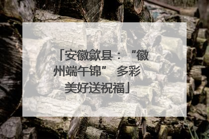 安徽歙县：“徽州端午锦” 多彩美好送祝福
