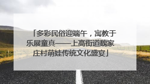 多彩民俗迎端午，寓教于乐展童真——上高街道魏家庄村萌娃传统文化盛宴