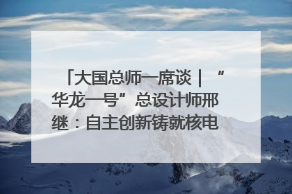 大国总师一席谈｜“华龙一号”总设计师邢继：自主创新铸就核电“国家名片”