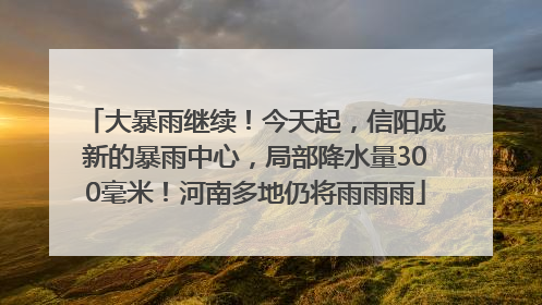 大暴雨继续！今天起，信阳成新的暴雨中心，局部降水量300毫米！河南多地仍将雨雨雨