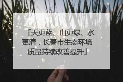 天更蓝、山更绿、水更清，长春市生态环境质量持续改善提升