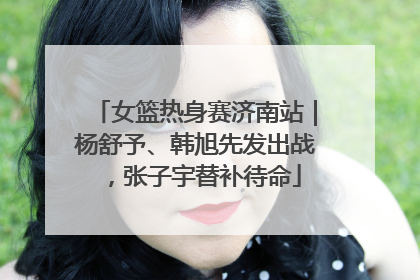女篮热身赛济南站｜杨舒予、韩旭先发出战，张子宇替补待命