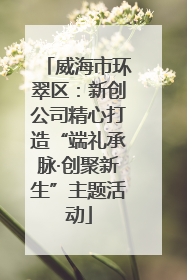 威海市环翠区：新创公司精心打造“端礼承脉·创聚新生”主题活动