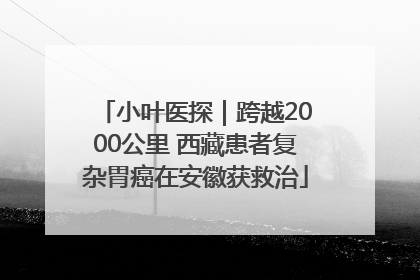 小叶医探｜跨越2000公里 西藏患者复杂胃癌在安徽获救治