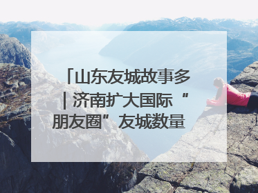 山东友城故事多｜济南扩大国际“朋友圈”友城数量达92对