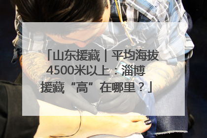 山东援藏｜平均海拔4500米以上：淄博援藏“高”在哪里？