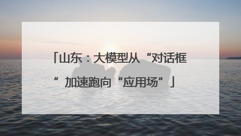 山东：大模型从“对话框”加速跑向“应用场”