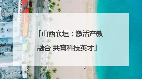 山西襄垣：激活产教融合 共育科技英才