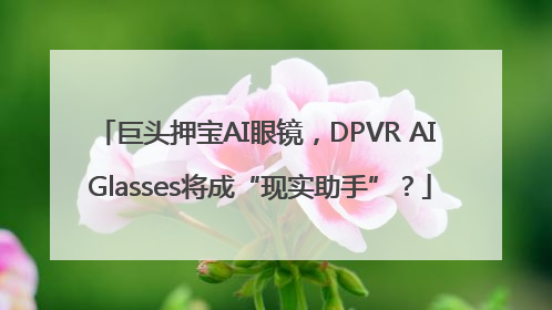 巨头押宝AI眼镜，DPVR AI Glasses将成“现实助手”？