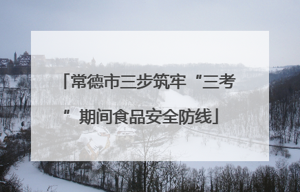 常德市三步筑牢“三考”期间食品安全防线