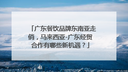 广东餐饮品牌东南亚走俏，马来西亚-广东经贸合作有哪些新机遇？