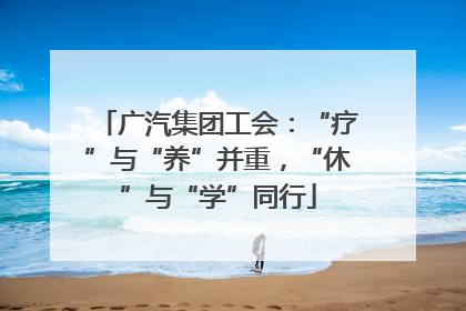 广汽集团工会：“疗”与“养”并重，“休”与“学”同行
