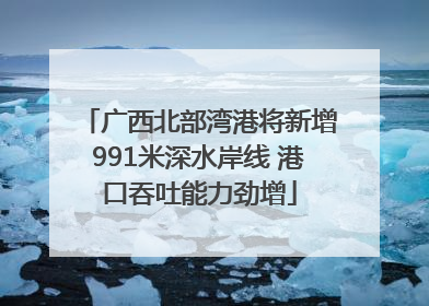 广西北部湾港将新增991米深水岸线 港口吞吐能力劲增