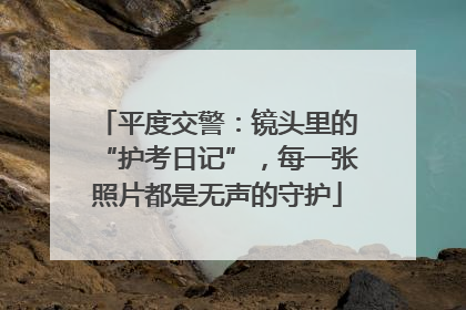 平度交警：镜头里的“护考日记”，每一张照片都是无声的守护