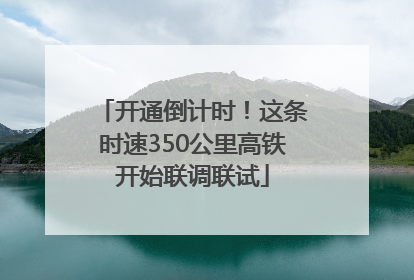 开通倒计时！这条时速350公里高铁开始联调联试