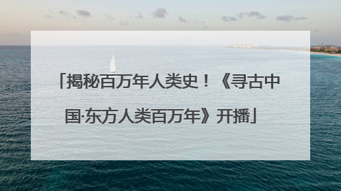 揭秘百万年人类史！《寻古中国·东方人类百万年》开播