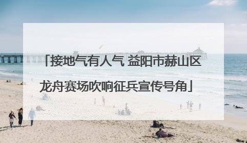 接地气有人气 益阳市赫山区龙舟赛场吹响征兵宣传号角