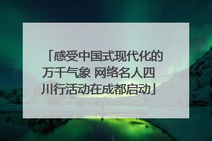 感受中国式现代化的万千气象 网络名人四川行活动在成都启动