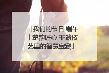 我们的节日·端午丨楚韵匠心 非遗技艺里的智慧宝藏