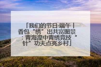 我们的节日·端午丨香包“绣”出共富图景：青海湟中青绣竞技“针”功夫点亮乡村