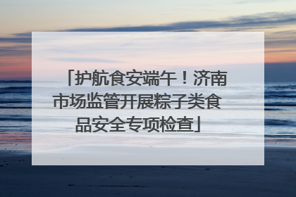 护航食安端午！济南市场监管开展粽子类食品安全专项检查