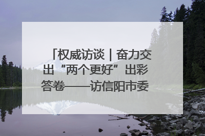 权威访谈｜奋力交出“两个更好”出彩答卷——访信阳市委书记蔡松涛