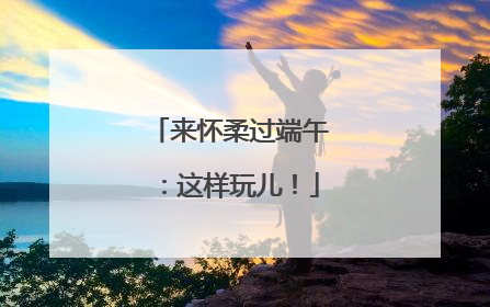 来怀柔过端午：这样玩儿！