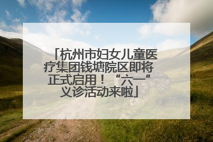 杭州市妇女儿童医疗集团钱塘院区即将正式启用！“六一”义诊活动来啦