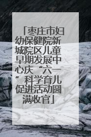 枣庄市妇幼保健院新城院区儿童早期发展中心庆“六一”科学育儿促进活动圆满收官