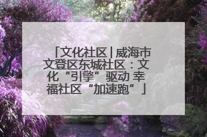文化社区│威海市文登区东城社区：文化“引擎”驱动 幸福社区“加速跑”