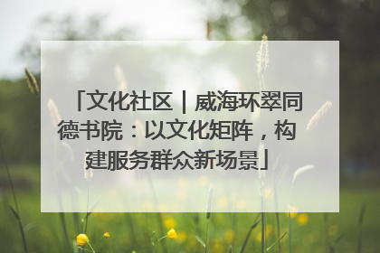 文化社区｜威海环翠同德书院：以文化矩阵，构建服务群众新场景
