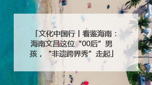 文化中国行丨看鉴海南：海南文昌这位“00后”男孩，“非遗跨界秀”走起