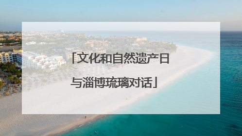 文化和自然遗产日与淄博琉璃对话