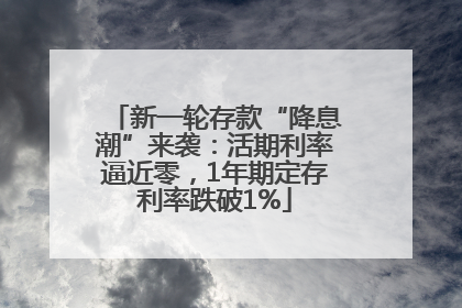新一轮存款“降息潮”来袭：活期利率逼近零，1年期定存利率跌破1%