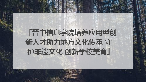 晋中信息学院培养应用型创新人才助力地方文化传承 守护非遗文化 创新学校美育