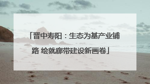 晋中寿阳：生态为基产业铺路 绘就廊带建设新画卷
