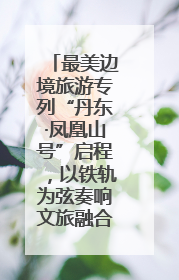 最美边境旅游专列“丹东·凤凰山号”启程，以铁轨为弦奏响文旅融合新乐章