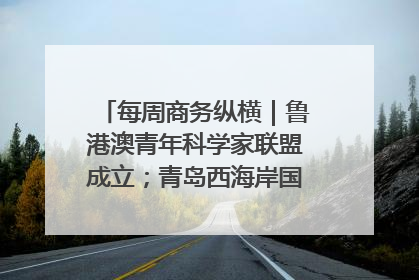 每周商务纵横｜鲁港澳青年科学家联盟成立；青岛西海岸国际能源自贸港启用