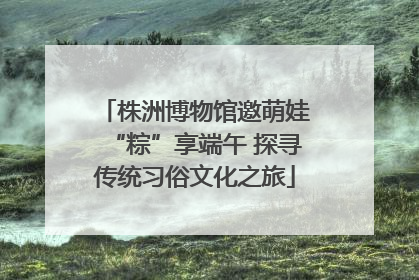 株洲博物馆邀萌娃“粽”享端午 探寻传统习俗文化之旅
