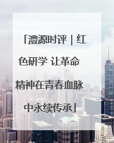 澧源时评｜红色研学 让革命精神在青春血脉中永续传承