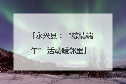 永兴县：“粽情端午” 活动暖邻里