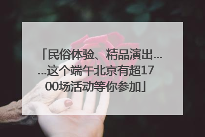 民俗体验、精品演出……这个端午北京有超1700场活动等你参加