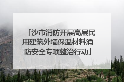 沙市消防开展高层民用建筑外墙保温材料消防安全专项整治行动