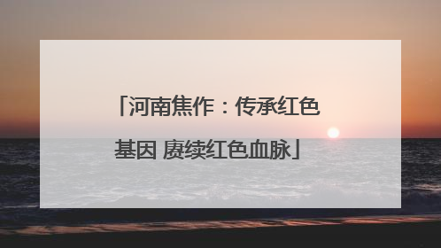 河南焦作：传承红色基因 赓续红色血脉