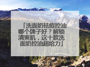 洗面奶祛痘控油哪个牌子好？解锁清爽肌，这十款洗面奶控油超给力
