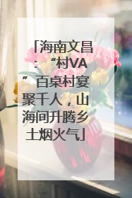 海南文昌：“村VA”百桌村宴聚千人，山海间升腾乡土烟火气