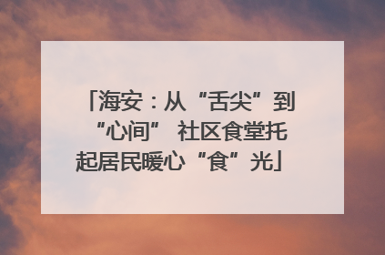 海安：从“舌尖”到“心间” 社区食堂托起居民暖心“食”光