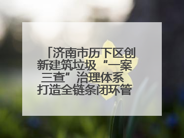 济南市历下区创新建筑垃圾“一案三查”治理体系 打造全链条闭环管理新范式