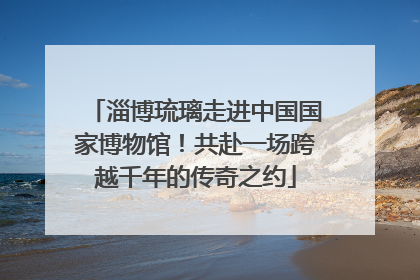 淄博琉璃走进中国国家博物馆！共赴一场跨越千年的传奇之约