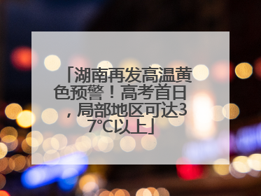 湖南再发高温黄色预警！高考首日，局部地区可达37℃以上